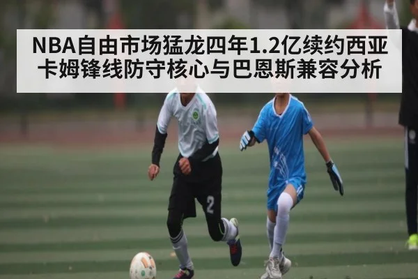 NBA自由市场猛龙四年1.2亿续约西亚卡姆锋线防守核心与巴恩斯兼容分析